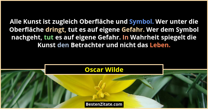 Alle Kunst ist zugleich Oberfläche und Symbol. Wer unter die Oberfläche dringt, tut es auf eigene Gefahr. Wer dem Symbol nachgeht, tut e... - Oscar Wilde