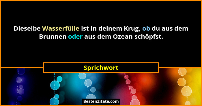 Dieselbe Wasserfülle ist in deinem Krug, ob du aus dem Brunnen oder aus dem Ozean schöpfst.... - Sprichwort