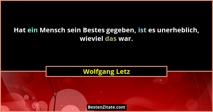 Hat ein Mensch sein Bestes gegeben, ist es unerheblich, wieviel das war.... - Wolfgang Letz
