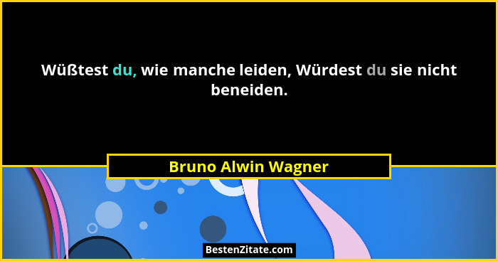 Wüßtest du, wie manche leiden, Würdest du sie nicht beneiden.... - Bruno Alwin Wagner