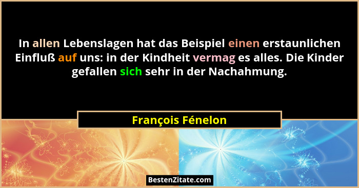 In allen Lebenslagen hat das Beispiel einen erstaunlichen Einfluß auf uns: in der Kindheit vermag es alles. Die Kinder gefallen sic... - François Fénelon