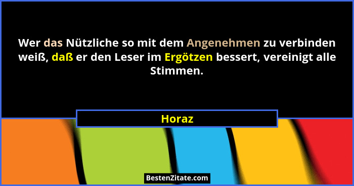 Wer das Nützliche so mit dem Angenehmen zu verbinden weiß, daß er den Leser im Ergötzen bessert, vereinigt alle Stimmen.... - Horaz