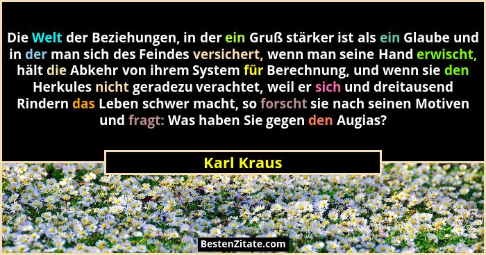 Die Welt der Beziehungen, in der ein Gruß stärker ist als ein Glaube und in der man sich des Feindes versichert, wenn man seine Hand erwi... - Karl Kraus