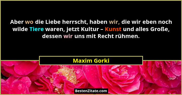 Aber wo die Liebe herrscht, haben wir, die wir eben noch wilde Tiere waren, jetzt Kultur – Kunst und alles Große, dessen wir uns mit Rec... - Maxim Gorki