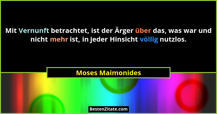 Mit Vernunft betrachtet, ist der Ärger über das, was war und nicht mehr ist, in jeder Hinsicht völlig nutzlos.... - Moses Maimonides