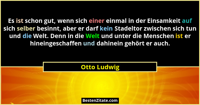 Es ist schon gut, wenn sich einer einmal in der Einsamkeit auf sich selber besinnt, aber er darf kein Stadeltor zwischen sich tun und di... - Otto Ludwig