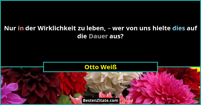 Nur in der Wirklichkeit zu leben, – wer von uns hielte dies auf die Dauer aus?... - Otto Weiß