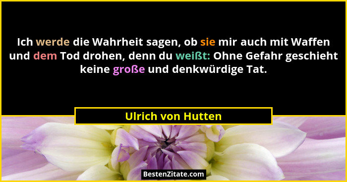 Ich werde die Wahrheit sagen, ob sie mir auch mit Waffen und dem Tod drohen, denn du weißt: Ohne Gefahr geschieht keine große und... - Ulrich von Hutten