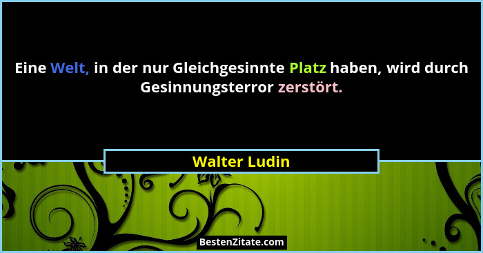 Eine Welt, in der nur Gleichgesinnte Platz haben, wird durch Gesinnungsterror zerstört.... - Walter Ludin
