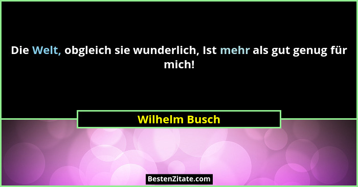 Die Welt, obgleich sie wunderlich, Ist mehr als gut genug für mich!... - Wilhelm Busch