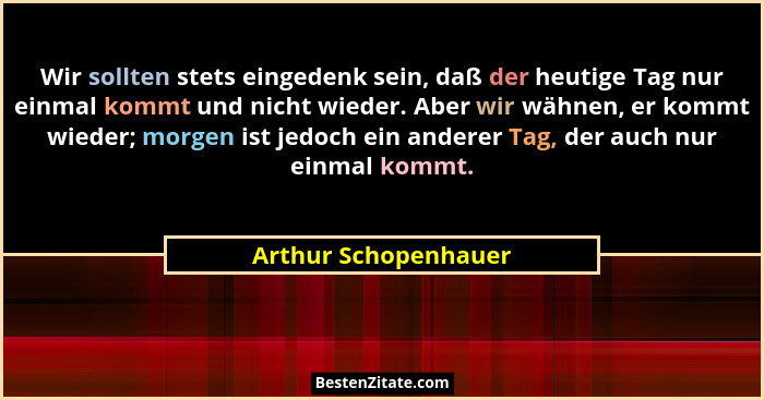 Wir sollten stets eingedenk sein, daß der heutige Tag nur einmal kommt und nicht wieder. Aber wir wähnen, er kommt wieder; morge... - Arthur Schopenhauer