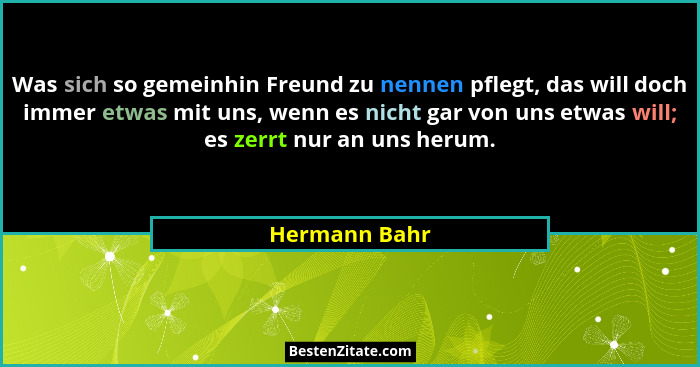 Was sich so gemeinhin Freund zu nennen pflegt, das will doch immer etwas mit uns, wenn es nicht gar von uns etwas will; es zerrt nur an... - Hermann Bahr