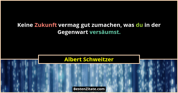 Keine Zukunft vermag gut zumachen, was du in der Gegenwart versäumst.... - Albert Schweitzer