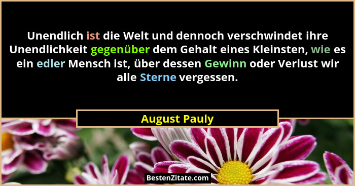 Unendlich ist die Welt und dennoch verschwindet ihre Unendlichkeit gegenüber dem Gehalt eines Kleinsten, wie es ein edler Mensch ist, ü... - August Pauly