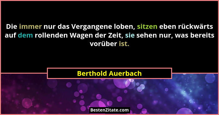 Die immer nur das Vergangene loben, sitzen eben rückwärts auf dem rollenden Wagen der Zeit, sie sehen nur, was bereits vorüber ist... - Berthold Auerbach
