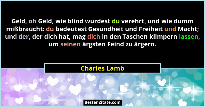 Geld, oh Geld, wie blind wurdest du verehrt, und wie dumm mißbraucht: du bedeutest Gesundheit und Freiheit und Macht; und der, der dich... - Charles Lamb