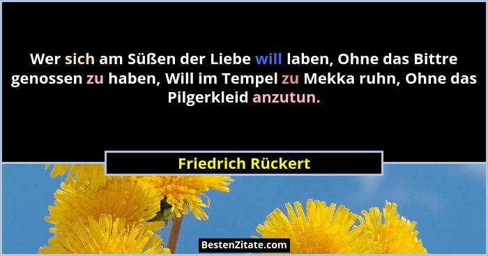 Wer sich am Süßen der Liebe will laben, Ohne das Bittre genossen zu haben, Will im Tempel zu Mekka ruhn, Ohne das Pilgerkleid anzu... - Friedrich Rückert