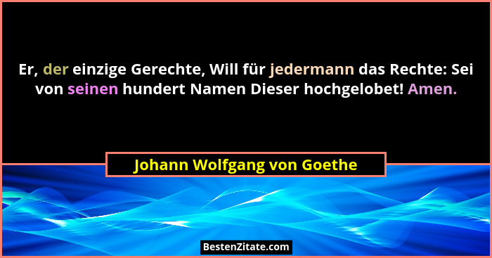 Er, der einzige Gerechte, Will für jedermann das Rechte: Sei von seinen hundert Namen Dieser hochgelobet! Amen.... - Johann Wolfgang von Goethe