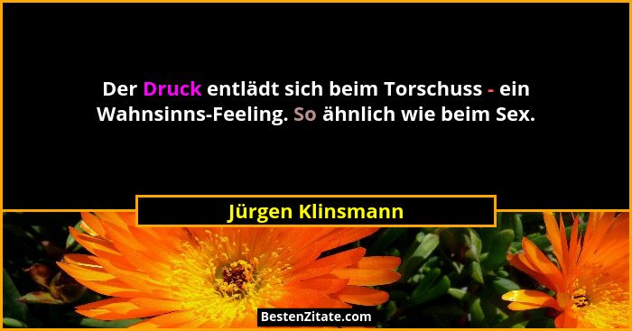 Der Druck entlädt sich beim Torschuss - ein Wahnsinns-Feeling. So ähnlich wie beim Sex.... - Jürgen Klinsmann