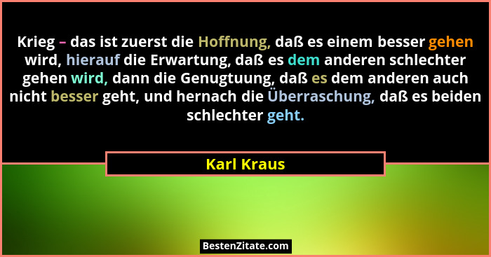 Krieg – das ist zuerst die Hoffnung, daß es einem besser gehen wird, hierauf die Erwartung, daß es dem anderen schlechter gehen wird, dan... - Karl Kraus