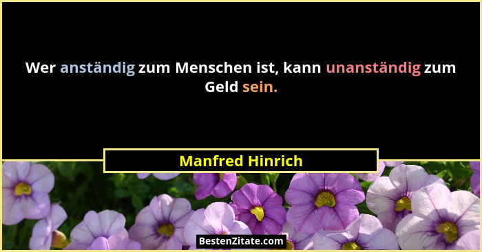 Wer anständig zum Menschen ist, kann unanständig zum Geld sein.... - Manfred Hinrich