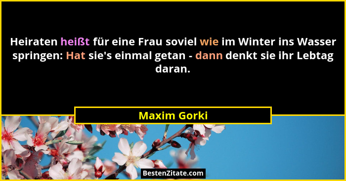 Heiraten heißt für eine Frau soviel wie im Winter ins Wasser springen: Hat sie's einmal getan - dann denkt sie ihr Lebtag daran.... - Maxim Gorki
