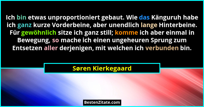Ich bin etwas unproportioniert gebaut. Wie das Känguruh habe ich ganz kurze Vorderbeine, aber unendlich lange Hinterbeine. Für gew... - Søren Kierkegaard