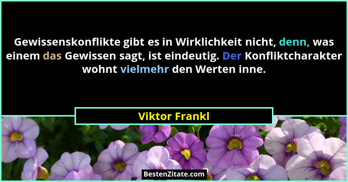 Gewissenskonflikte gibt es in Wirklichkeit nicht, denn, was einem das Gewissen sagt, ist eindeutig. Der Konfliktcharakter wohnt vielme... - Viktor Frankl