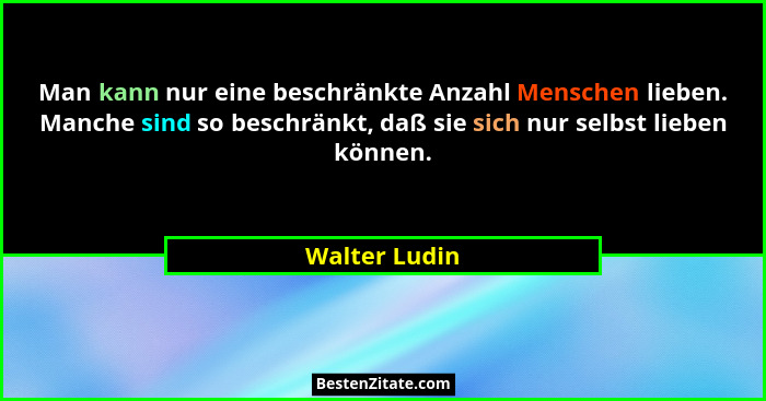 Man kann nur eine beschränkte Anzahl Menschen lieben. Manche sind so beschränkt, daß sie sich nur selbst lieben können.... - Walter Ludin