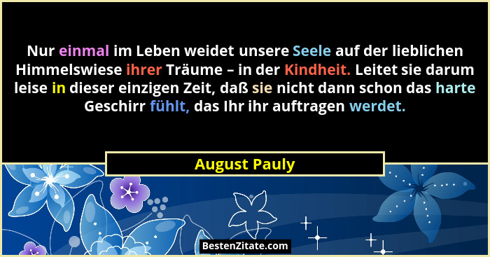 Nur einmal im Leben weidet unsere Seele auf der lieblichen Himmelswiese ihrer Träume – in der Kindheit. Leitet sie darum leise in diese... - August Pauly