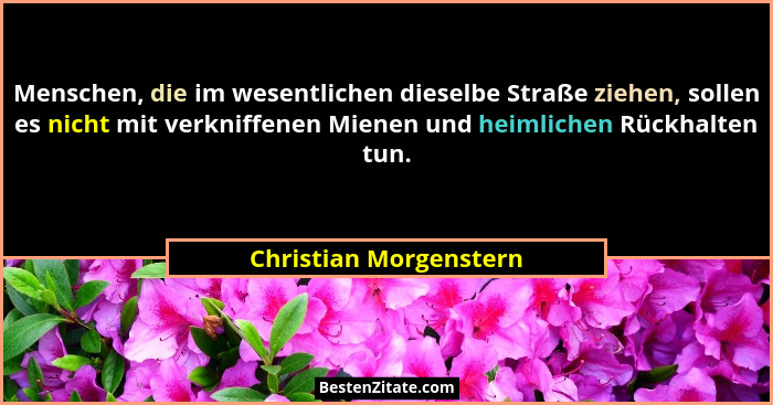 Menschen, die im wesentlichen dieselbe Straße ziehen, sollen es nicht mit verkniffenen Mienen und heimlichen Rückhalten tun.... - Christian Morgenstern