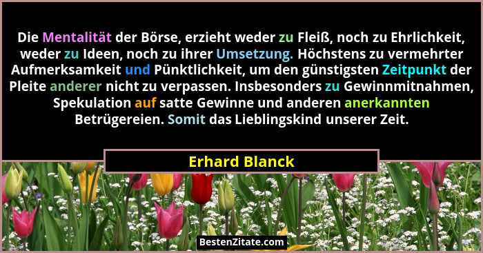 Die Mentalität der Börse, erzieht weder zu Fleiß, noch zu Ehrlichkeit, weder zu Ideen, noch zu ihrer Umsetzung. Höchstens zu vermehrte... - Erhard Blanck