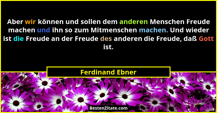 Aber wir können und sollen dem anderen Menschen Freude machen und ihn so zum Mitmenschen machen. Und wieder ist die Freude an der Fr... - Ferdinand Ebner