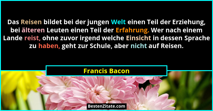 Das Reisen bildet bei der jungen Welt einen Teil der Erziehung, bei älteren Leuten einen Teil der Erfahrung. Wer nach einem Lande reis... - Francis Bacon