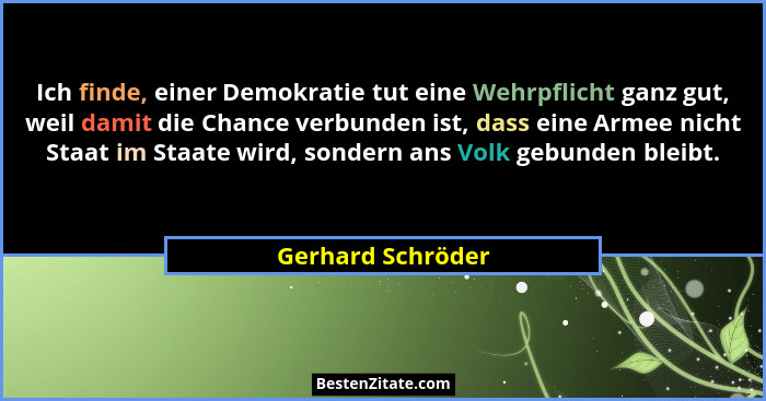Ich finde, einer Demokratie tut eine Wehrpflicht ganz gut, weil damit die Chance verbunden ist, dass eine Armee nicht Staat im Staa... - Gerhard Schröder