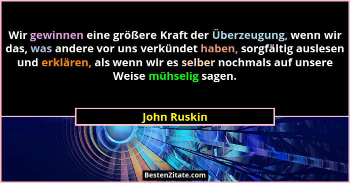 Wir gewinnen eine größere Kraft der Überzeugung, wenn wir das, was andere vor uns verkündet haben, sorgfältig auslesen und erklären, als... - John Ruskin