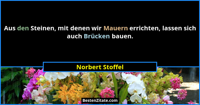 Aus den Steinen, mit denen wir Mauern errichten, lassen sich auch Brücken bauen.... - Norbert Stoffel