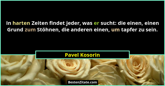 In harten Zeiten findet jeder, was er sucht: die einen, einen Grund zum Stöhnen, die anderen einen, um tapfer zu sein.... - Pavel Kosorin