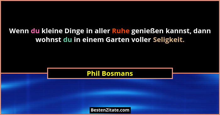 Wenn du kleine Dinge in aller Ruhe genießen kannst, dann wohnst du in einem Garten voller Seligkeit.... - Phil Bosmans