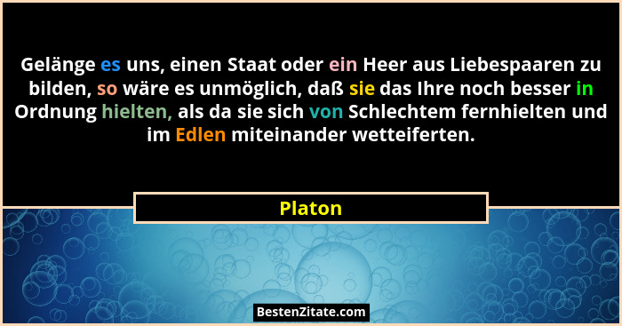 Gelänge es uns, einen Staat oder ein Heer aus Liebespaaren zu bilden, so wäre es unmöglich, daß sie das Ihre noch besser in Ordnung hielten,... - Platon
