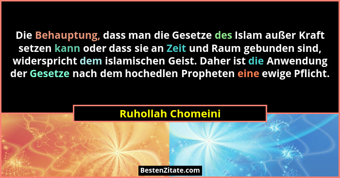 Die Behauptung, dass man die Gesetze des Islam außer Kraft setzen kann oder dass sie an Zeit und Raum gebunden sind, widerspricht... - Ruhollah Chomeini