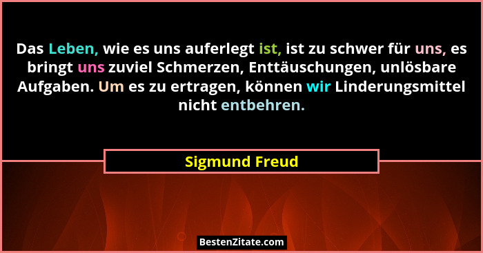 Das Leben, wie es uns auferlegt ist, ist zu schwer für uns, es bringt uns zuviel Schmerzen, Enttäuschungen, unlösbare Aufgaben. Um es... - Sigmund Freud