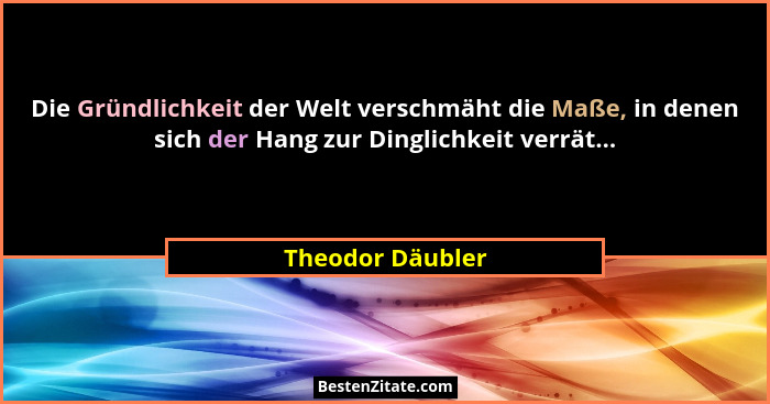 Die Gründlichkeit der Welt verschmäht die Maße, in denen sich der Hang zur Dinglichkeit verrät...... - Theodor Däubler