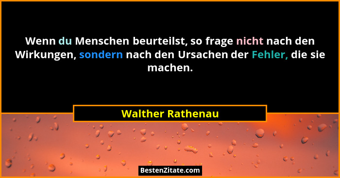 Wenn du Menschen beurteilst, so frage nicht nach den Wirkungen, sondern nach den Ursachen der Fehler, die sie machen.... - Walther Rathenau