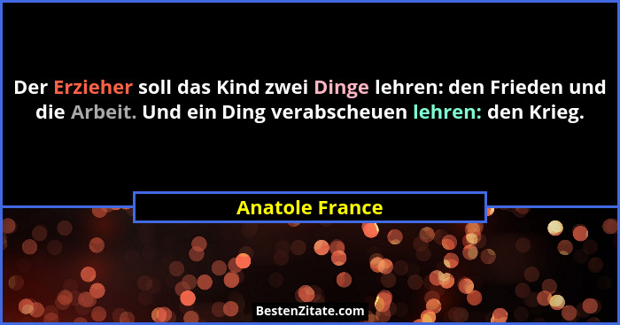 Der Erzieher soll das Kind zwei Dinge lehren: den Frieden und die Arbeit. Und ein Ding verabscheuen lehren: den Krieg.... - Anatole France