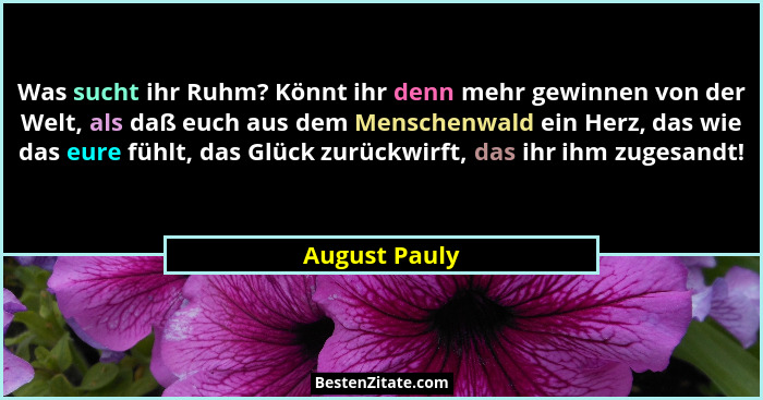 Was sucht ihr Ruhm? Könnt ihr denn mehr gewinnen von der Welt, als daß euch aus dem Menschenwald ein Herz, das wie das eure fühlt, das... - August Pauly