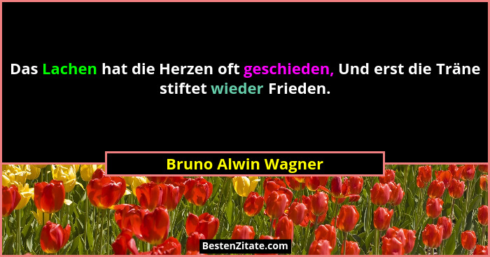 Das Lachen hat die Herzen oft geschieden, Und erst die Träne stiftet wieder Frieden.... - Bruno Alwin Wagner