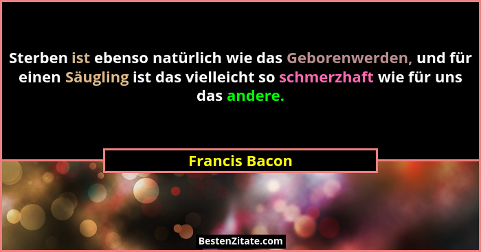 Sterben ist ebenso natürlich wie das Geborenwerden, und für einen Säugling ist das vielleicht so schmerzhaft wie für uns das andere.... - Francis Bacon