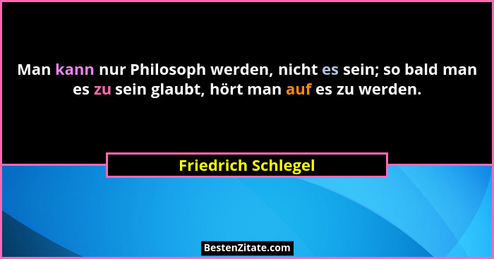 Man kann nur Philosoph werden, nicht es sein; so bald man es zu sein glaubt, hört man auf es zu werden.... - Friedrich Schlegel