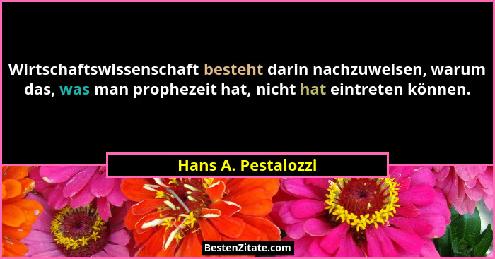 Wirtschaftswissenschaft besteht darin nachzuweisen, warum das, was man prophezeit hat, nicht hat eintreten können.... - Hans A. Pestalozzi